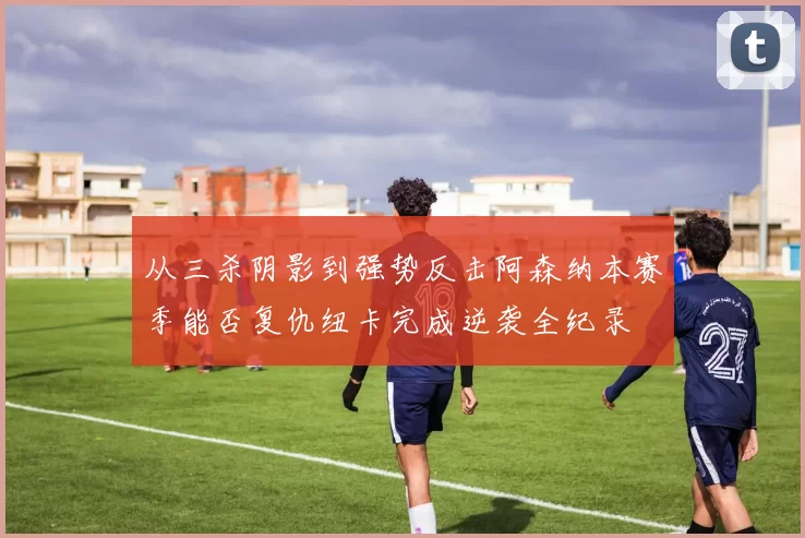 从三杀阴影到强势反击阿森纳本赛季能否复仇纽卡完成逆袭全纪录